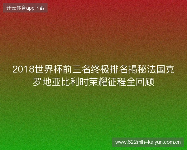 2018世界杯前三名终极排名揭秘法国克罗地亚比利时荣耀征程全回顾